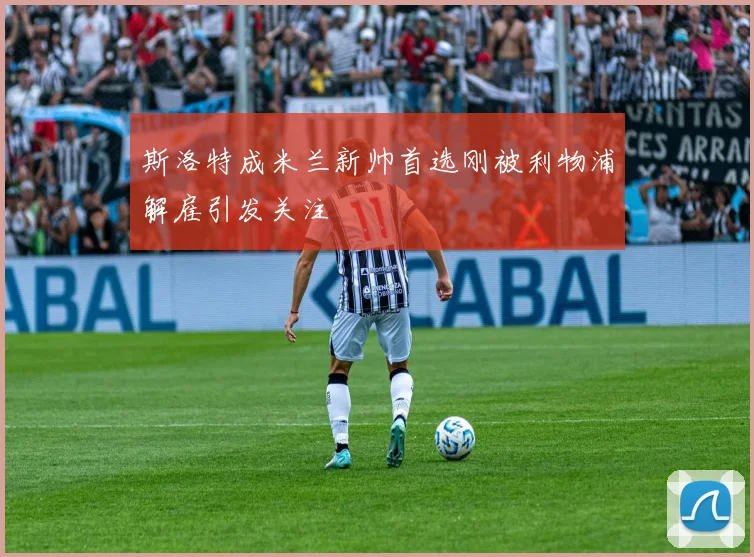 斯洛特成米兰新帅首选刚被利物浦解雇引发关注