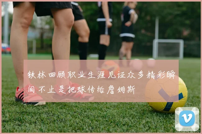 铁林回顾职业生涯见证众多精彩瞬间不止是把球传给詹姆斯