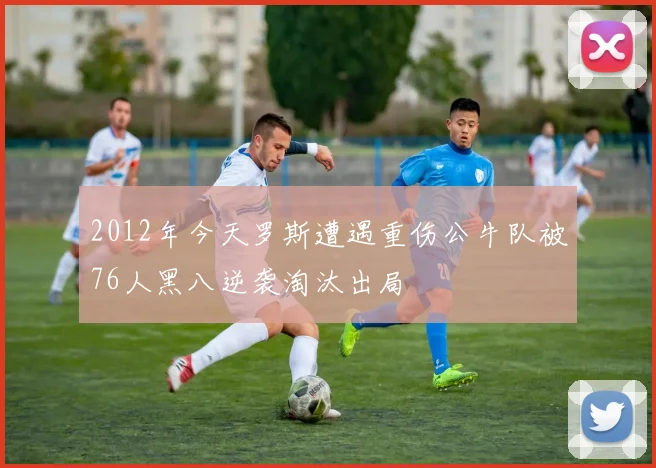 2012年今天罗斯遭遇重伤公牛队被76人黑八逆袭淘汰出局