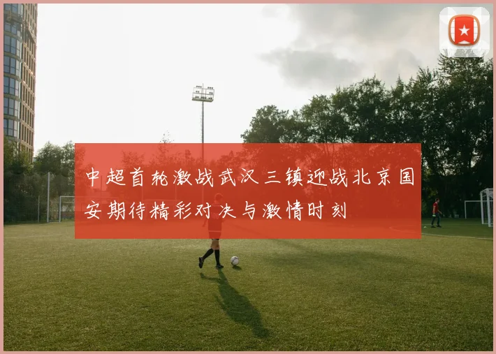 中超首轮激战武汉三镇迎战北京国安期待精彩对决与激情时刻