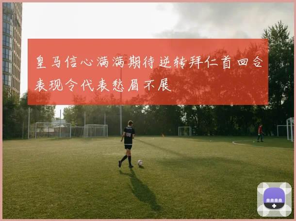 皇马信心满满期待逆转拜仁首回合表现令代表愁眉不展
