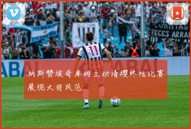 纳斯赞埃奇库姆主动请缨终结比赛展现大将风范