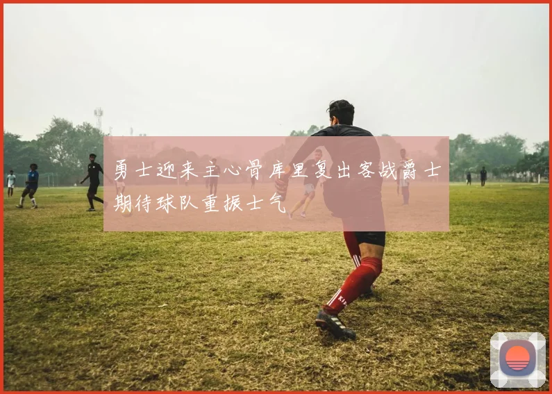 勇士迎来主心骨库里复出客战爵士期待球队重振士气