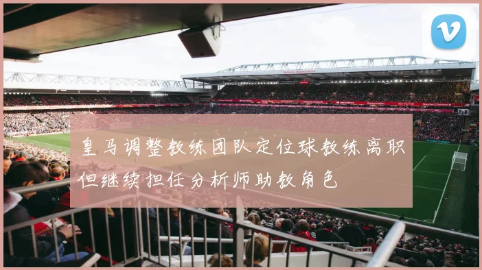 皇马调整教练团队定位球教练离职但继续担任分析师助教角色