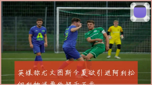 英媒称尤文图斯今夏欲引进阿利松但利物浦要价超千万元