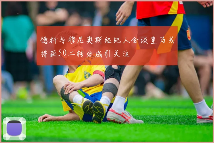 德科与穆尼奥斯经纪人会谈皇马或将获50二转分成引关注