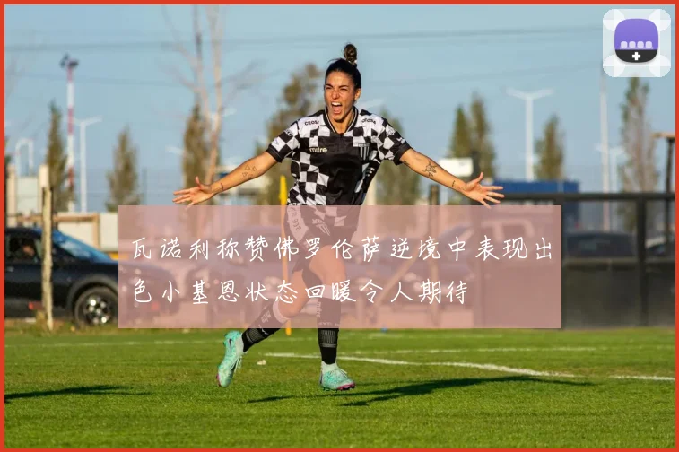 瓦诺利称赞佛罗伦萨逆境中表现出色小基恩状态回暖令人期待