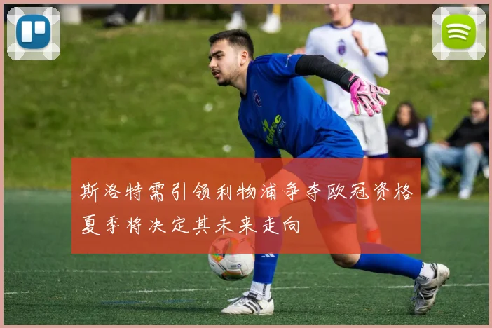 斯洛特需引领利物浦争夺欧冠资格夏季将决定其未来走向