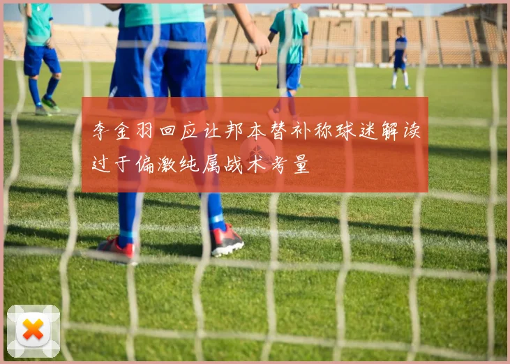 李金羽回应让邦本替补称球迷解读过于偏激纯属战术考量